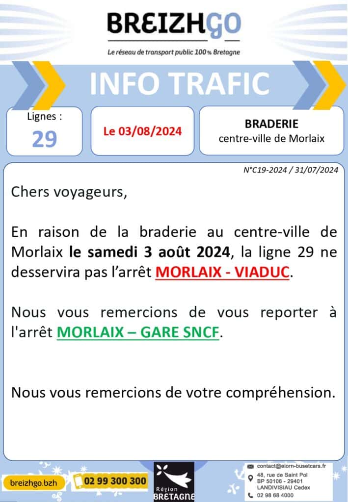 Braderie de Morlaix : Chers usagers de la ligne régulière Breizhgo 29, nous vous informons qu'aura lieu le samedi 3 août 2024, dans le centre ville de Morlaix, la braderie. De ce fait la ligne régulière 29 ne desservira pas l'arrêt ": "Morlaix - Viaduc". 

Merci de vous reporter sur l'arrêt le plus proche : "Morlaix-Gare SNCF".